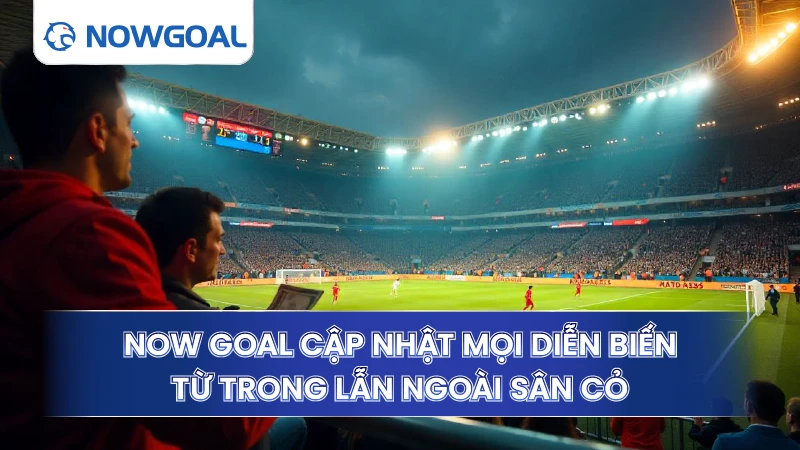 Now Goal cập nhật mọi diễn biến từ trong lẫn ngoài sân cỏ